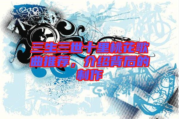 三生三世十里桃花歌曲推薦，介紹背后的制作