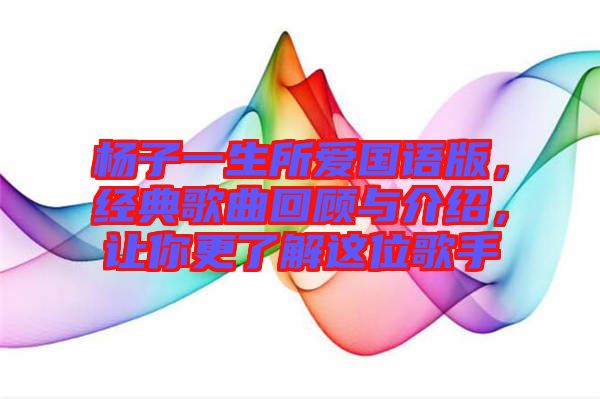 楊子一生所愛國語版，經典歌曲回顧與介紹，讓你更了解這位歌手