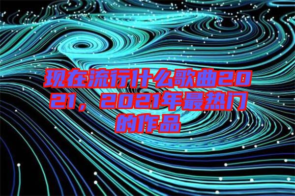 現在流行什么歌曲2021，2021年最熱門的作品