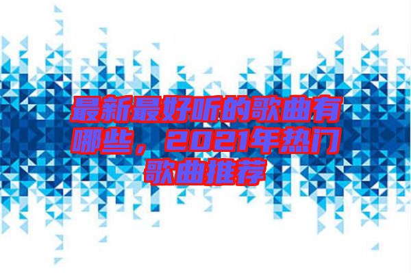 最新最好聽的歌曲有哪些，2021年熱門歌曲推薦