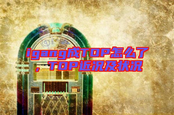 igang成TOP怎么了，TOP近況及狀況