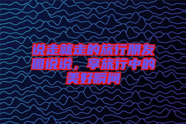 說走就走的旅行朋友圈說說，享旅行中的美好瞬間