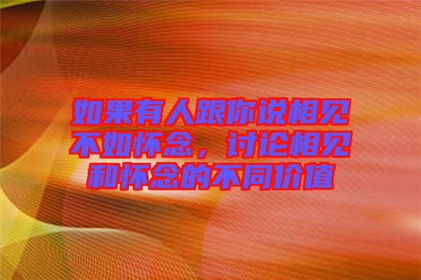 如果有人跟你說相見不如懷念，討論相見和懷念的不同價值