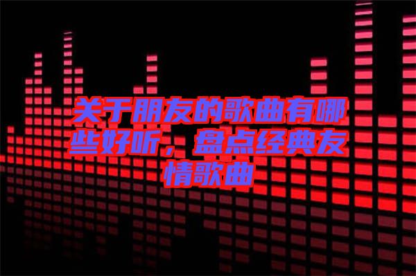 關(guān)于朋友的歌曲有哪些好聽，盤點經(jīng)典友情歌曲