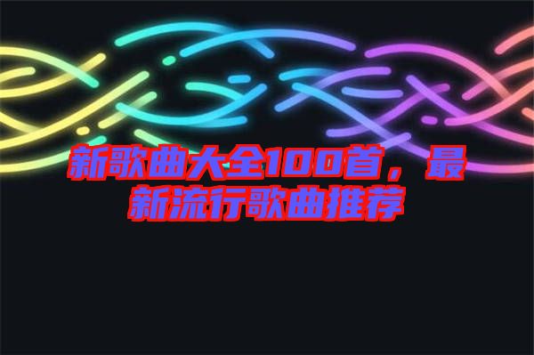 新歌曲大全100首，最新流行歌曲推薦