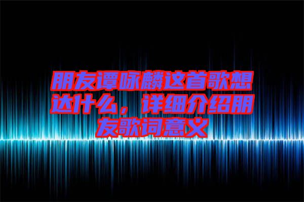 朋友譚詠麟這首歌想達什么，詳細介紹朋友歌詞意義