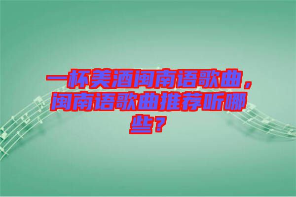 一杯美酒閩南語歌曲，閩南語歌曲推薦聽哪些？