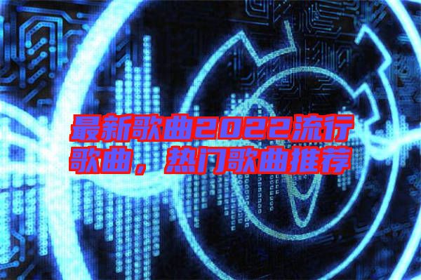 最新歌曲2022流行歌曲，熱門歌曲推薦