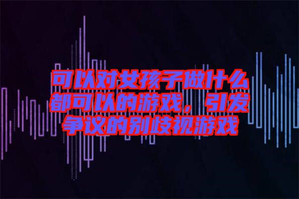 可以對女孩子做什么都可以的游戲，引發爭議的別歧視游戲