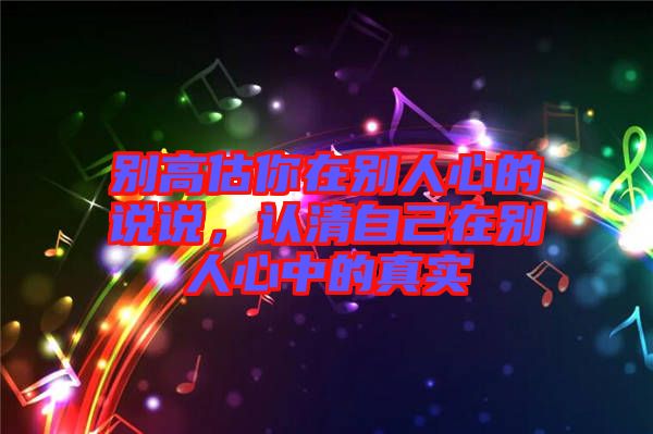 別高估你在別人心的說(shuō)說(shuō)，認(rèn)清自己在別人心中的真實(shí)