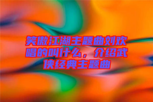 笑傲江湖主題曲劉歡唱的叫什么，介紹武俠經典主題曲