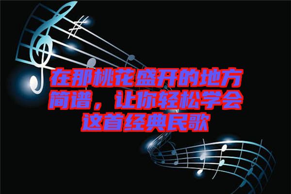 在那桃花盛開的地方簡譜，讓你輕松學會這首經典民歌