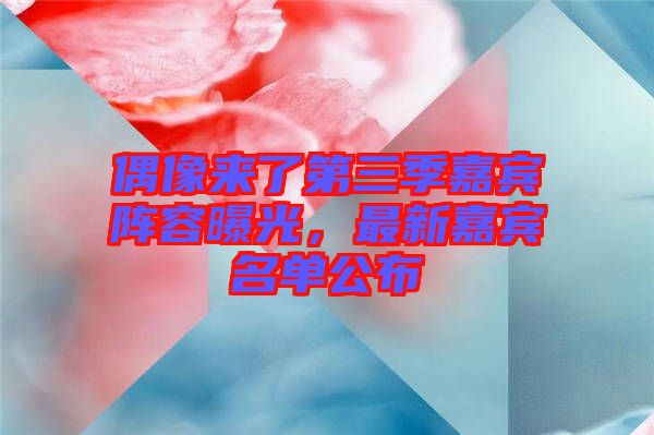 偶像來了第三季嘉賓陣容曝光，最新嘉賓名單公布