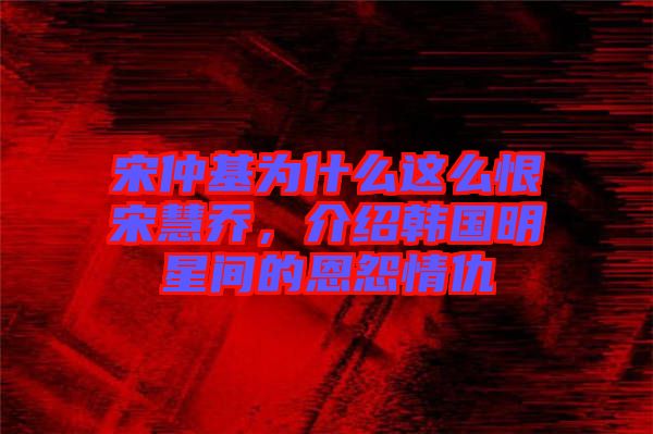 宋仲基為什么這么恨宋慧喬，介紹韓國明星間的恩怨情仇