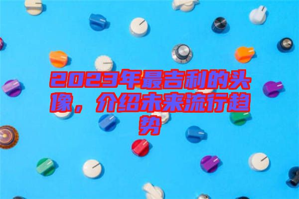 2023年最吉利的頭像，介紹未來(lái)流行趨勢(shì)