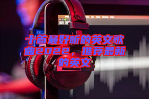 十首最好聽的英文歌曲2022，推薦最新的英文