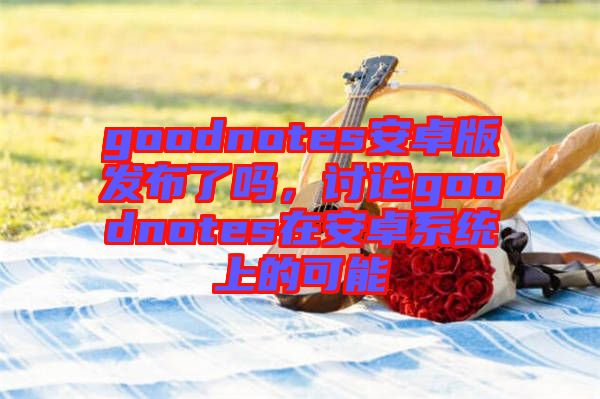 goodnotes安卓版發布了嗎，討論goodnotes在安卓系統上的可能