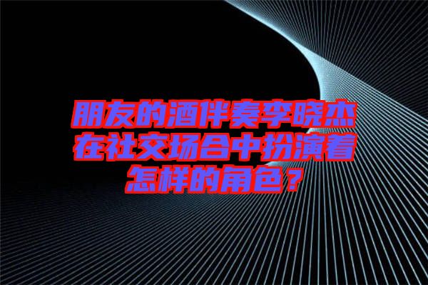 朋友的酒伴奏李曉杰在社交場合中扮演著怎樣的角色？