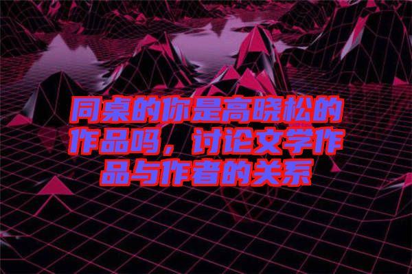 同桌的你是高曉松的作品嗎，討論文學作品與作者的關系