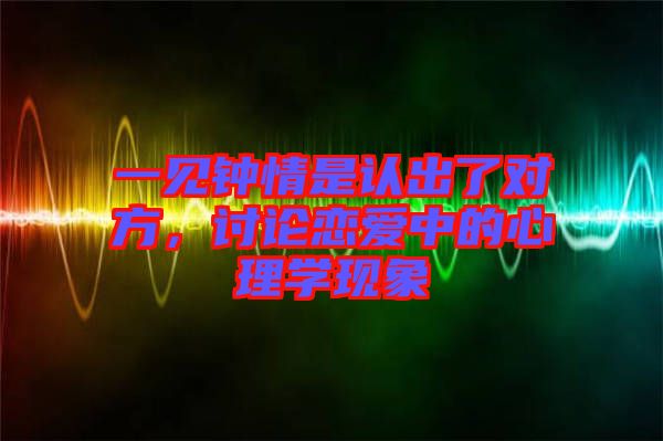 一見鐘情是認(rèn)出了對方，討論戀愛中的心理學(xué)現(xiàn)象