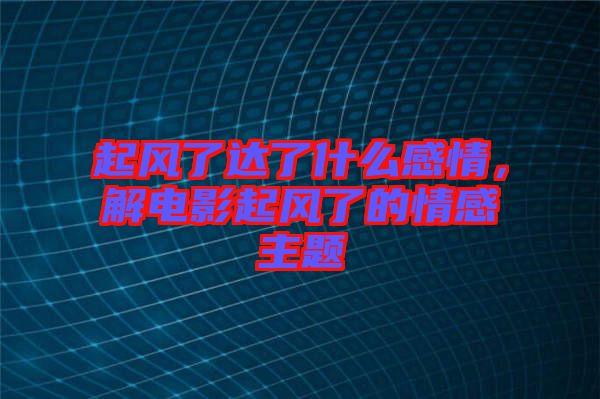 起風(fēng)了達(dá)了什么感情，解電影起風(fēng)了的情感主題