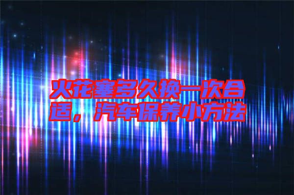 火花塞多久換一次合適，汽車保養小方法