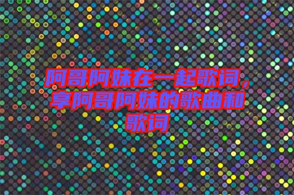 阿哥阿妹在一起歌詞，享阿哥阿妹的歌曲和歌詞