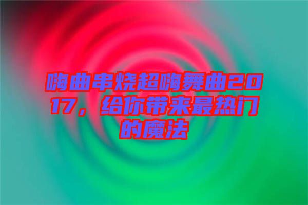 嗨曲串燒超嗨舞曲2017，給你帶來最熱門的魔法