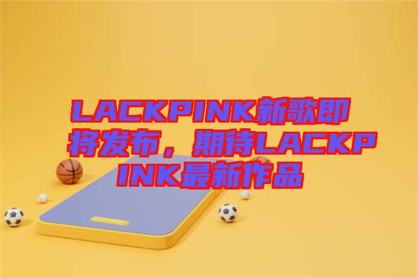 LACKPINK新歌即將發(fā)布，期待LACKPINK最新作品