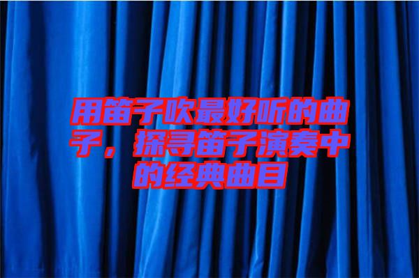 用笛子吹最好聽的曲子，探尋笛子演奏中的經典曲目