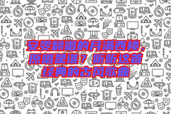 安雯翻唱的月滿西樓，原唱是誰(shuí)？聽聽這首經(jīng)典的古風(fēng)歌曲
