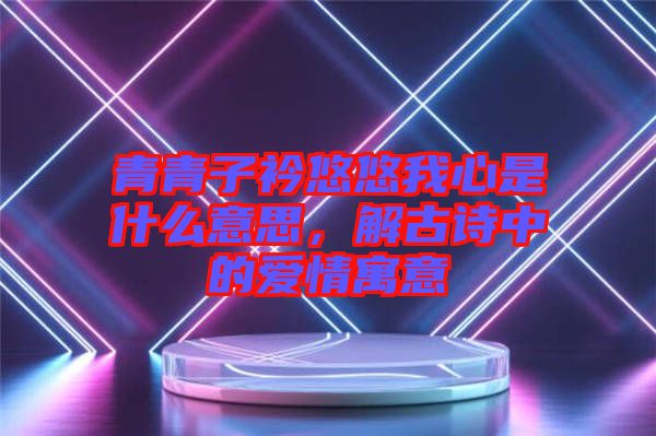 青青子衿悠悠我心是什么意思，解古詩中的愛情寓意