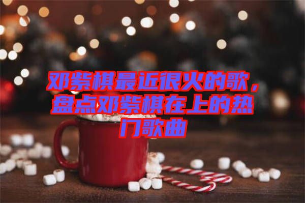 鄧紫棋最近很火的歌，盤(pán)點(diǎn)鄧紫棋在上的熱門歌曲
