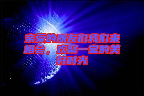 親愛的朋友們我們來相會，歡聚一堂的美好時光