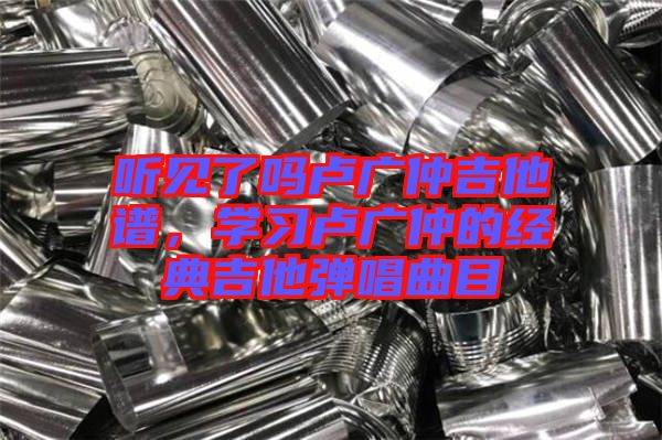 聽見了嗎盧廣仲吉他譜，學習盧廣仲的經典吉他彈唱曲目