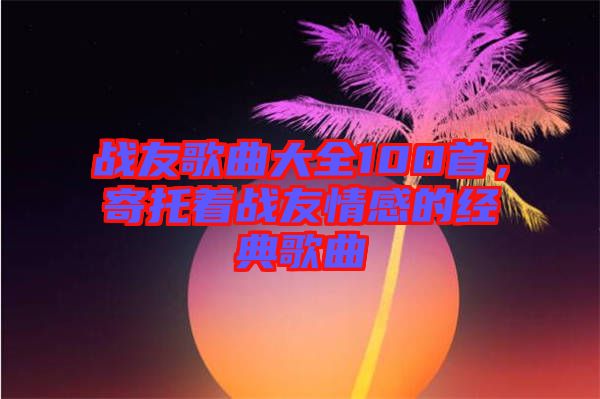 戰友歌曲大全100首，寄托著戰友情感的經典歌曲