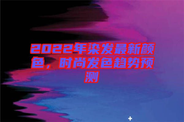 2022年染發最新顏色，時尚發色趨勢預測
