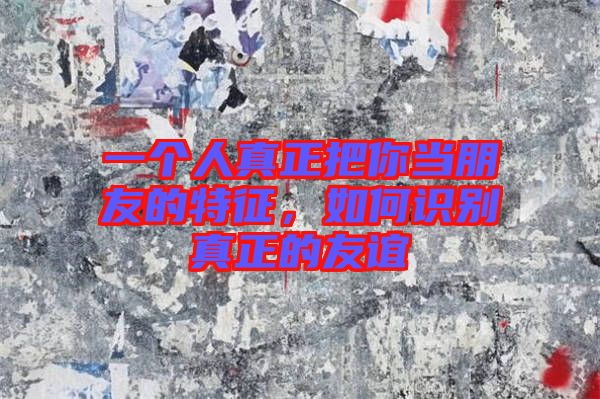 一個(gè)人真正把你當(dāng)朋友的特征，如何識(shí)別真正的友誼