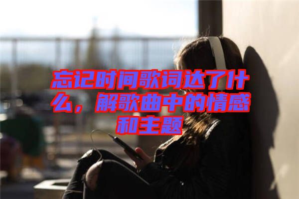 忘記時間歌詞達了什么，解歌曲中的情感和主題