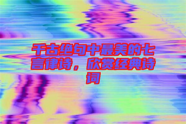千古絕句中最美的七言律詩，欣賞經典詩詞