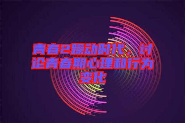 青春2躁動時代，討論青春期心理和行為變化