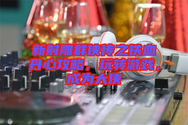 新射雕群俠傳之鐵血丹心攻略，玩轉游戲，成為大俠