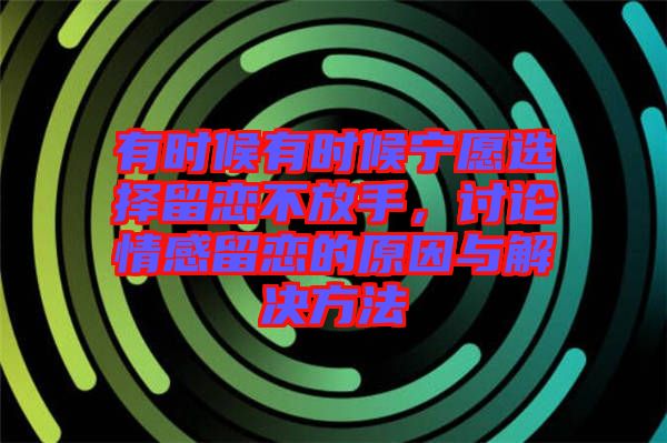 有時候有時候寧愿選擇留戀不放手，討論情感留戀的原因與解決方法