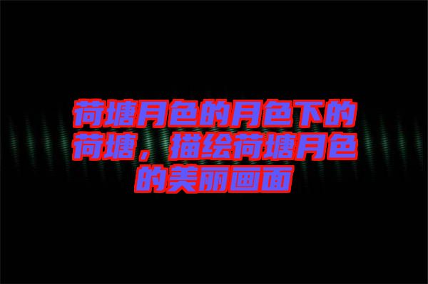 荷塘月色的月色下的荷塘，描繪荷塘月色的美麗畫面