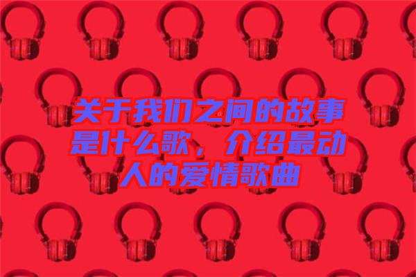 關于我們之間的故事是什么歌，介紹最動人的愛情歌曲