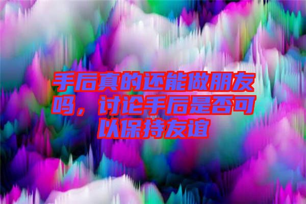 手后真的還能做朋友嗎，討論手后是否可以保持友誼