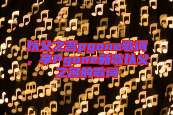 以父之名pgone歌詞，享Pgone新歌以父之名的歌詞
