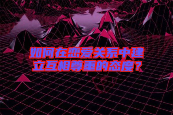 如何在戀愛關系中建立互相尊重的態度？