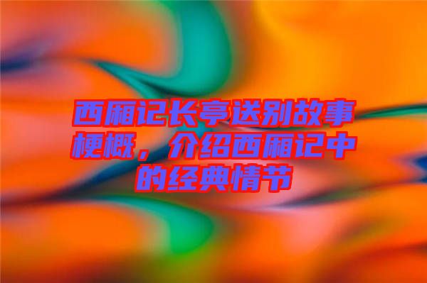 西廂記長亭送別故事梗概，介紹西廂記中的經典情節