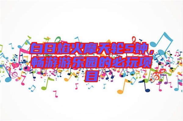 白日焰火摩天輪5鐘，暢游游樂(lè)園的必玩項(xiàng)目